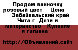 Продам ванночку розовый цвет  › Цена ­ 600 - Забайкальский край, Чита г. Дети и материнство » Купание и гигиена   